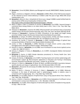 18. Benavente L, Torrez M (2004): [Malaria case Management manual]. BIMCP/NMCP, Malabo, Equatorial
Guinea
19. Alegre J, Contreras S, Delgado K, Chirinos J, Benavente L (2004): Effects of the Child Survival program
on the reduction of serum retinol deficiency in children under five years of age. INACG XXII annual
meeting report, p 94
20. Benavente L, Alarcon K, Diaz L, Schwethelm B, Pierre-Louis J, Burger S (2000): Locally fortified foods for
anemia control. APHA annual meeting Nov 13 Abstract 5746
http://apha.confex.com/apha/128am/techprogram/paper_5746.htm
21. Marin, C; Segura, L; Bern, C; Freedman, D; Lescano, G; Benavente,L, et al (1996): Seasonal change in
nutritional status among children in an urban shanty town in Peru. Trans. R. Soc. Trop. Med. Hyg.
90(4): 442-5.
22. Velasquez G, Benavente L, Casanova W (1993): [Physical growth and nutritional status of preschool
children living in the Peruvian Amazon basin] Rev. Bras. Cresc. Des. Hum. Sao Paulo 1993 III(2) 39-49.
23. Velasquez G, Benavente L, Casanova W (1992): [Prevalence of low weight and height among
preschool children living in the Peruvian Amazon basin] Acta Medica Peruana 16(4).
24. Benavente, L; Campos, M (1993): [Interrelations among lactation, fertility and infant mortality in
Peruvian women not using contraceptives] Rev. Per de Población 2(1) pp 113-46.
25. Clendenes, M; Carrillo, C; Gotuzzo, E; Benavente, L (1992): Seroepidemiology of typhoid fever
among schoolchildren of Northern Lima] Revista Medica Herediana 3(3)
26. Lanata, C; Tafur, C; Benavente, L (1990): Detection of S.typhi chronic carriers using indirect
hemagglutination with highly purified Vi antigen. PAHO Bulletin 24(2)
27. Gotuzzo, E; Guerra, J; Benavente, L; et al (1988): Use of norfloxacin to treat chronic typhoid carriers
J. Infect. Dis. 1988 157:1221-5.
28. Gotuzzo, E; Delgado, E; Franco, A; Benavente, L, et al (1987): Investigación Medica Internacional
(Spain) 14:75.
29. Benavente, L; Guerra, H (1987) [Simple laboratory procedures] In; Primary Health Care. Serie
PALTEX No.10, Editorial Pax, México.
30. Campos, M; Barclay, A; Benavente, L et al (1987): Teaching tropical and nutrition epidemiology with
microcomputer support. In: Microcomputer applications in Education and Training in Developing
Countries. Westview Press/Boulder and London , Chapter 24, pp 253,262.
31. Gotuzzo E, JC Morris, L Benavente, PK Wood, RE Black, and MM Levine(1987): Association between
specific plasmids and relapse in typhoid fever. Am J Clin Microbiol 25(9): 1779-1781
32. Benavente L, Benavente M and Campos M (1986): [Nutritional Status of Children under 6] ANNSA
PERU Report No.2.
33. Maher, K; Morris, J; Gotuzzo, E; Ferreccio, C; Ward, L; Benavente, L et al (1986): Molecular
techniques in the study of Salmonella typhi in epidemiological studies in endemic areas in
comparison with Vi phage typing: Am. J. Trop. Med. Hyg. 53:831-835.
34. Benavente, L; et al (1984), Diagnosis of typhoid fever using a string capsule device.Trans. Royal Soc.
Trop. Med. Hyg. 78:404-406.
35. Guerra, J; Falconi, E; Palomino, J; Benavente, L et al (1983): Clinical evaluation of norfloxacin versus
cotrimoxazole in urinary tract infections Eur. J. Clin. Microbiol. 2:260-266.
36. Benavente,L et al (1981, letter) Diagnosis of Salmonella typhi by culture of duodenal string capsule.
N. Engl. J. Med. 54: 304.
 