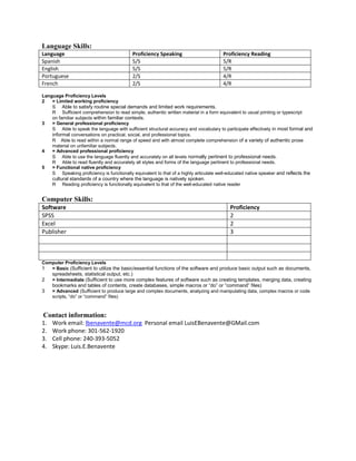 Language Skills:
Language Proficiency Speaking Proficiency Reading
Spanish 5/S 5/R
English 5/S 5/R
Portuguese 2/S 4/R
French 2/S 4/R
Language Proficiency Levels
2 = Limited working proficiency
S Able to satisfy routine special demands and limited work requirements.
R Sufficient comprehension to read simple, authentic written material in a form equivalent to usual printing or typescript
on familiar subjects within familiar contexts.
3 = General professional proficiency
S Able to speak the language with sufficient structural accuracy and vocabulary to participate effectively in most formal and
informal conversations on practical, social, and professional topics.
R Able to read within a normal range of speed and with almost complete comprehension of a variety of authentic prose
material on unfamiliar subjects.
4 = Advanced professional proficiency
S Able to use the language fluently and accurately on all levels normally pertinent to professional needs.
R Able to read fluently and accurately all styles and forms of the language pertinent to professional needs.
5 = Functional native proficiency
S Speaking proficiency is functionally equivalent to that of a highly articulate well-educated native speaker and reflects the
cultural standards of a country where the language is natively spoken.
R Reading proficiency is functionally equivalent to that of the well-educated native reader
Computer Skills:
Software Proficiency
SPSS 2
Excel 2
Publisher 3
Computer Proficiency Levels
1 = Basic (Sufficient to utilize the basic/essential functions of the software and produce basic output such as documents,
spreadsheets, statistical output, etc.)
2 = Intermediate (Sufficient to use more complex features of software such as creating templates, merging data, creating
bookmarks and tables of contents, create databases, simple macros or “do” or “command” files)
3 = Advanced (Sufficient to produce large and complex documents, analyzing and manipulating data, complex macros or code
scripts, “do” or “command” files)
Contact information:
1. Work email: lbenavente@mcd.org Personal email LuisEBenavente@GMail.com
2. Work phone: 301-562-1920
3. Cell phone: 240-393-5052
4. Skype: Luis.E.Benavente
 