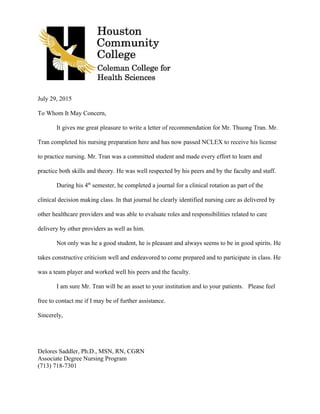 July 29, 2015
To Whom It May Concern,
It gives me great pleasure to write a letter of recommendation for Mr. Thuong Tran. Mr.
Tran completed his nursing preparation here and has now passed NCLEX to receive his license
to practice nursing. Mr. Tran was a committed student and made every effort to learn and
practice both skills and theory. He was well respected by his peers and by the faculty and staff.
During his 4th
semester, he completed a journal for a clinical rotation as part of the
clinical decision making class. In that journal he clearly identified nursing care as delivered by
other healthcare providers and was able to evaluate roles and responsibilities related to care
delivery by other providers as well as him.
Not only was he a good student, he is pleasant and always seems to be in good spirits. He
takes constructive criticism well and endeavored to come prepared and to participate in class. He
was a team player and worked well his peers and the faculty.
I am sure Mr. Tran will be an asset to your institution and to your patients. Please feel
free to contact me if I may be of further assistance.
Sincerely,
Delores Saddler, Ph.D., MSN, RN, CGRN
Associate Degree Nursing Program
(713) 718-7301
 