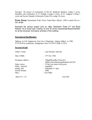 Executed the project of construction of M.C.D. farmhouse Rajokari, costing 3 crores, 
demolition and construction of 12 Jorbagh, Costing 6 crores, K-23, Jangpura Costing 3 
crores and Escorts Hospital & Research Center FB, costing 20 crores. 
Erose Group, International Trade Tower, Nehru Place (March 1990 to march 98) as a 
J.E. & Q.S 
Executed the various project such as villas, Belvedere Tower 2nd and Royal 
Retreat 1st at Suraj kund, Costing 18 and 30 crores respectively.Responsibilities 
for all the structural and layout activities of the building. 
Educational Qualification 
Diploma in Civil Engineering from Govt. Polytechnic, Saharsa (Bihar) in 1990. 
P G D B M in construction management from N I B M T Delhi in 2012. 
Personal Details 
Father’s Name : Late Dwarika Nath Jha 
Date of Birth : 18th Oct. 1968. 
Permanent address 
Salary drawn 
Salary expected 
Joining time 
Present location 
: 
: 
: 
: 
: 
Vllage&Postoffice:-Poury,P.S 
:Bahera,Dist:Darbhanga(Bihar)Pin:847201 
9.0 lacs per anum+conveyance 
negotiable 
Immediate/15 days. 
Delhi 
Place : : New Delhi. 
Date:21/11 /14 B K JHA 
