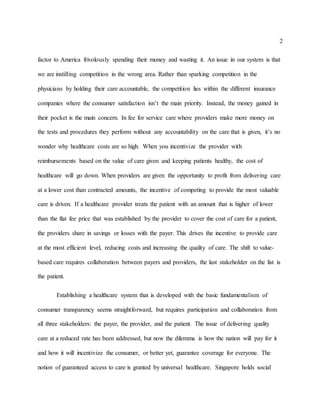 2
factor to America frivolously spending their money and wasting it. An issue in our system is that
we are instilling competition in the wrong area. Rather than sparking competition in the
physicians by holding their care accountable, the competition lies within the different insurance
companies where the consumer satisfaction isn’t the main priority. Instead, the money gained in
their pocket is the main concern. In fee for service care where providers make more money on
the tests and procedures they perform without any accountability on the care that is given, it’s no
wonder why healthcare costs are so high. When you incentivize the provider with
reimbursements based on the value of care given and keeping patients healthy, the cost of
healthcare will go down. When providers are given the opportunity to profit from delivering care
at a lower cost than contracted amounts, the incentive of competing to provide the most valuable
care is driven. If a healthcare provider treats the patient with an amount that is higher of lower
than the flat fee price that was established by the provider to cover the cost of care for a patient,
the providers share in savings or losses with the payer. This drives the incentive to provide care
at the most efficient level, reducing costs and increasing the quality of care. The shift to value-
based care requires collaboration between payers and providers, the last stakeholder on the list is
the patient.
Establishing a healthcare system that is developed with the basic fundamentalism of
consumer transparency seems straightforward, but requires participation and collaboration from
all three stakeholders: the payer, the provider, and the patient. The issue of delivering quality
care at a reduced rate has been addressed, but now the dilemma is how the nation will pay for it
and how it will incentivize the consumer, or better yet, guarantee coverage for everyone. The
notion of guaranteed access to care is granted by universal healthcare. Singapore holds social
 