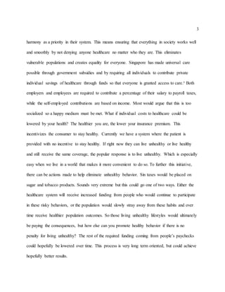3
harmony as a priority in their system. This means ensuring that everything in society works well
and smoothly by not denying anyone healthcare no matter who they are. This eliminates
vulnerable populations and creates equality for everyone. Singapore has made universal care
possible through government subsidies and by requiring all individuals to contribute private
individual savings of healthcare through funds so that everyone is granted access to care.² Both
employers and employees are required to contribute a percentage of their salary to payroll taxes,
while the self-employed contributions are based on income. Most would argue that this is too
socialized so a happy medium must be met. What if individual costs to healthcare could be
lowered by your health? The healthier you are, the lower your insurance premium. This
incentivizes the consumer to stay healthy. Currently we have a system where the patient is
provided with no incentive to stay healthy. If right now they can live unhealthy or live healthy
and still receive the same coverage, the popular response is to live unhealthy. Which is especially
easy when we live in a world that makes it more convenient to do so. To further this initiative,
there can be actions made to help eliminate unhealthy behavior. Sin taxes would be placed on
sugar and tobacco products. Sounds very extreme but this could go one of two ways. Either the
healthcare system will receive increased funding from people who would continue to participate
in these risky behaviors, or the population would slowly stray away from these habits and over
time receive healthier population outcomes. So those living unhealthy lifestyles would ultimately
be paying the consequences, but how else can you promote healthy behavior if there is no
penalty for living unhealthy? The rest of the required funding coming from people’s paychecks
could hopefully be lowered over time. This process is very long term oriented, but could achieve
hopefully better results.
 