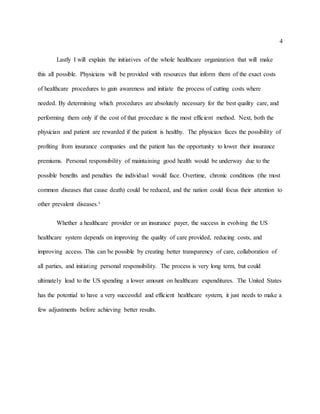 4
Lastly I will explain the initiatives of the whole healthcare organization that will make
this all possible. Physicians will be provided with resources that inform them of the exact costs
of healthcare procedures to gain awareness and initiate the process of cutting costs where
needed. By determining which procedures are absolutely necessary for the best quality care, and
performing them only if the cost of that procedure is the most efficient method. Next, both the
physician and patient are rewarded if the patient is healthy. The physician faces the possibility of
profiting from insurance companies and the patient has the opportunity to lower their insurance
premiums. Personal responsibility of maintaining good health would be underway due to the
possible benefits and penalties the individual would face. Overtime, chronic conditions (the most
common diseases that cause death) could be reduced, and the nation could focus their attention to
other prevalent diseases.³
Whether a healthcare provider or an insurance payer, the success in evolving the US
healthcare system depends on improving the quality of care provided, reducing costs, and
improving access. This can be possible by creating better transparency of care, collaboration of
all parties, and initiating personal responsibility. The process is very long term, but could
ultimately lead to the US spending a lower amount on healthcare expenditures. The United States
has the potential to have a very successful and efficient healthcare system, it just needs to make a
few adjustments before achieving better results.
 
