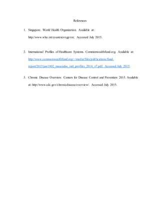 References
1. Singapore. World Health Organization. Available at:
http://www.who.int/countries/sgp/en/. Accessed July 2015.
2. International Profiles of Healthcare Systems. Commonwealthfund.org. Available at:
http://www.commonwealthfund.org/~/media/files/publications/fund-
report/2015/jan/1802_mossialos_intl_profiles_2014_v7.pdf. Accessed July 2015.
3. Chronic Disease Overview. Centers for Disease Control and Prevention 2015. Available
at: http://www.cdc.gov/chronicdisease/overview/. Accessed July 2015.
 