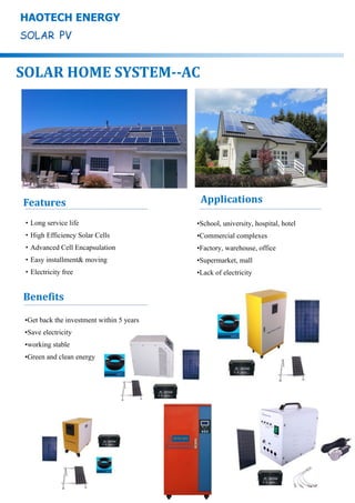 •Get back the investment within 5 years
•Save electricity
•working stable
•Green and clean energy
HAOTECH ENERGY
SOLAR HOME SYSTEM--AC
Features
•School, university, hospital, hotel
•Commercial complexes
•Factory, warehouse, office
•Supermarket, mall
•Lack of electricity
Applications
·Long service life
·High Efficiency Solar Cells
·Advanced Cell Encapsulation
·Easy installment& moving
·Electricity free
Benefits
 