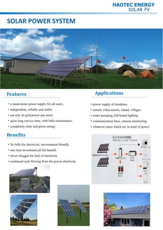 SOLAR POWER SYSTEM
Features
·power supply of residence
·remote villas,resorts, island, villages
·water pumping, bill board lighting
·communication base, camera monitoring,
·whatever cases which are in need of power.
Applications
·a stand-alone power supply for all users,
·independent, reliable and stable.
·not rely on grid power any more.
·quite long service time, with little maintenance.
·completely clear and green energy
Benefits
·No bills for electricity; environment friendly.
·one time investment,all life benefit
·never struggle for lack of electricity
·continued cash flowing from the power electricity
HAOTEC ENERGY
 