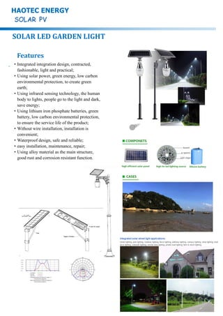 SOLAR LED GARDEN LIGHT
HAOTEC ENERGY
Features
·Integrated integration design, contracted,
fashionable, light and practical;
·Using solar power, green energy, low carbon
environmental protection, to create green
earth;
·Using infrared sensing technology, the human
body to lights, people go to the light and dark,
save energy;
·Using lithium iron phosphate batteries, green
battery, low carbon environmental protection,
to ensure the service life of the product;
·Without wire installation, installation is
convenient;
·Waterproof design, safe and reliable;
·easy installation, maintenance, repair;
·Using alloy material as the main structure,
good rust and corrosion resistant function.
 