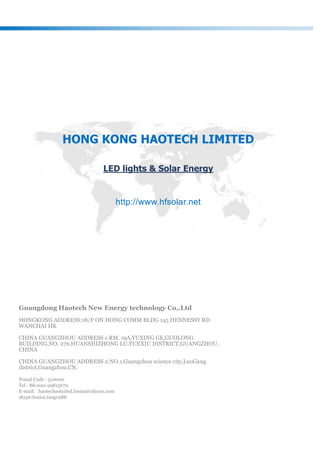 Guangdong Haotech New Energy technology Co,.Ltd
HONGKONG ADDRESS:18/F ON HONG COMM BLDG 145 HENNESSY RD
WANCHAI HK
CHINA GUANGZHOU ADDRESS 1:RM. 19A,YUXING GE,GUOLONG
BUILDING,NO. 276,HUANSHIZHONG LU,YUEXIU DISTRICT,GUANGZHOU,
CHINA
CHINA GUANGZHOU ADDRESS 2:NO.1,Guangzhou science city,LuoGang
district,Guangzhou.CN.
Postal Code : 510000
Tel : 86-020-29815670
E-mail: haotechsolarled.louisa@aliyun.com
skype:louisa.tang1988
HONG KONG HAOTECH LIMITED
LED lights & Solar Energy
http://www.hfsolar.net
 