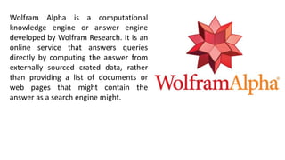 Wolfram Alpha is a computational
knowledge engine or answer engine
developed by Wolfram Research. It is an
online service that answers queries
directly by computing the answer from
externally sourced crated data, rather
than providing a list of documents or
web pages that might contain the
answer as a search engine might.
 