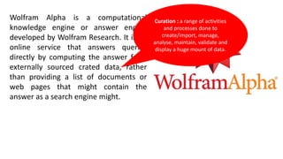 Wolfram Alpha is a computational
knowledge engine or answer engine
developed by Wolfram Research. It is an
online service that answers queries
directly by computing the answer from
externally sourced crated data, rather
than providing a list of documents or
web pages that might contain the
answer as a search engine might.
Curation : a range of activities
and processes done to
create/import, manage,
analyse, maintain, validate and
display a huge mount of data.
 