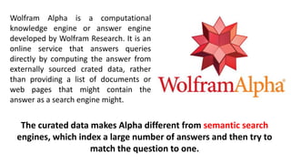 Wolfram Alpha is a computational
knowledge engine or answer engine
developed by Wolfram Research. It is an
online service that answers queries
directly by computing the answer from
externally sourced crated data, rather
than providing a list of documents or
web pages that might contain the
answer as a search engine might.
The curated data makes Alpha different from semantic search
engines, which index a large number of answers and then try to
match the question to one.
 
