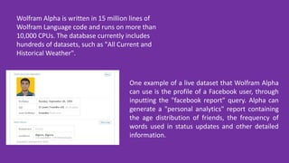 Wolfram Alpha is written in 15 million lines of
Wolfram Language code and runs on more than
10,000 CPUs. The database currently includes
hundreds of datasets, such as "All Current and
Historical Weather".
One example of a live dataset that Wolfram Alpha
can use is the profile of a Facebook user, through
inputting the "facebook report" query. Alpha can
generate a "personal analytics" report containing
the age distribution of friends, the frequency of
words used in status updates and other detailed
information.
 