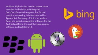 Wolfram Alpha is also used to power some
searches in the Microsoft Bing and
DuckDuckGo search engines. For factual
question answering, it is also queried by
Apple's Siri, Samsung's S Voice, as well as
Dexetra's speech recognition software for the
Android platform, Iris, and the voice control
software on BlackBerry 10.
 