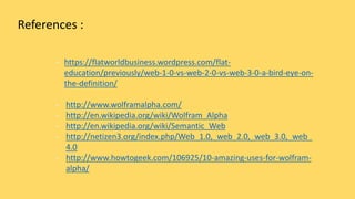 References :
- https://flatworldbusiness.wordpress.com/flat-
education/previously/web-1-0-vs-web-2-0-vs-web-3-0-a-bird-eye-on-
the-definition/
- http://www.wolframalpha.com/
- http://en.wikipedia.org/wiki/Wolfram_Alpha
- http://en.wikipedia.org/wiki/Semantic_Web
- http://netizen3.org/index.php/Web_1.0,_web_2.0,_web_3.0,_web_
4.0
- http://www.howtogeek.com/106925/10-amazing-uses-for-wolfram-
alpha/
 