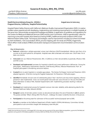 Suzanne R Anders, MHI, RN, CPHQ
450 North Wilson Avenue
Pasadena, California 91106
520.661.9370
suzanders@gainbroadband.com
PROFESSIONAL EXPERIENCE
HealthServicesAdvisory Group Inc. (HSAG1) August 2011 to June 2015
ProgramDirector, California, HospitalPatientSafety
Hospital Patient Safety Directorwith California’s Medicare Quality ImprovementOrganization (QIO). A creative
problem solver experienced with developing, implementing and sustaining improvements in multiple hospitals at
the same time. Demonstrates exceptional knowledge andabilities in application of guidelines andregulations for
the Centers forMedicare & Medicaid Services (CMS) andthe Joint Commission. Able tooperationalize plans for
improving scoreswith hospital value-based purchasing(HVBP),healthcareacquiredconditions(HACs) and
National Patient Safety Goals. Techniques andstrategies used forimprovement included,but wherenot limited
to; team facilitation, root causeanalysis (RCA),processmapping,plan-do-study-act(PDSA),triggertools,
failure-effect-mode-analysis (FMEA) andsituation-background-assessment-recommendationcommunication
tools.
Key Achievements:
 Reduced collaborative catheter-associated urinary tract infections (CAUTI) standardized infection ratio from 1.6 to
0.9 over an 18-month period for 28 hospitals. Hospitals were able to decrease and sustain zero CAUTI rates for at
least a six-months.
 Instructed over 100 Infection Preventionists (IPs) in California on their role and ability to positively influence HAIs
and HAC scores.
 Developed and implemented processes for hospitals to identify and correct performance deficiencies. During the
pilot project, Performance Improvement Directors, Chief Nursing Officers, Infection Preventionists from 18
hospitals participated in the learning and action sessions.
 Createdforms to assist hospitals to complete gap analysis. The Centers for Disease Control and Prevention (CDC)
adopted segments of the form during the Targeted Assessment for Prevention (TAP) pilot project.
 Identified the bedside clinician’s lack of understanding about “why” new forms and documents regarding infection
prevention were implemented. Over a six-month period instructed over 2000 clinicians on the use of bundles and
direct observation to reduce HAIs. Assisted hospital teams with implementing processes resulting in reduced
CAUTI rates.
 Developed and implemented process for hospitals to ensure inter-rater reliability while abstracting data for the
National Healthcare Safety Network (NHSN).
 Designed a series of reminder posters to serve as educational tools about the care of Clostridium-difficile patients
The posters entitled, “What’s Wrong With This Picture”, challenge the viewer to identify the errors in the picture.
 Participated on the writing team for submission of the successful technical proposal sent to CMS.
 Served as a member on the California Department of Public Health’s (CDPH) HAI Advisory Committee. Actively
participated on sub-committee charged with developing state HAI plan.
1 Health ServicesAdvisory Group Inc. isthelargest QIO inthenation serving 25 percent of the nation’sMedicarepopulation, 45 percentof theMedicaid
population and19 percent ofthedialysispopulationinArizona, California, Florida, Ohio and theVirgin Islands.
 