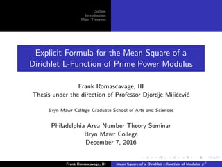 Outline
Introduction
Main Theorem
Explicit Formula for the Mean Square of a
Dirichlet L-Function of Prime Power Modulus
Frank Romascavage, III
Thesis under the direction of Professor Djordje Mili´cevi´c
Bryn Mawr College Graduate School of Arts and Sciences
Philadelphia Area Number Theory Seminar
Bryn Mawr College
December 7, 2016
Frank Romascavage, III Mean Square of a Dirichlet L-function of Modulus pβ
 