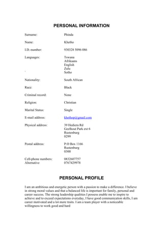 PERSONAL INFORMATION
Surname: Phinda
Name: Khetho
I.D.-number: 930328 5096 086
Languages: Tswana
Afrikaans
English
Zulu
` Sotho
Nationality: South African
Race: Black
Criminal record: None
Religion: Christian
Marital Status: Single
E-mail address: khethop@gmail.com
Physical address: 39 Hediera Rd
Geelhout Park ext 6
Rustenburg
0299
Postal address: P.O Box 1166
Rustenburg
0300
Cell-phone numbers: 0832607757
Alternative 0767429978
PERSONAL PROFILE
I am an ambitious and energetic person with a passion to make a difference. I believe
in strong moral values and that a balanced life is important for family, personal and
career success. The strong leadership qualities I possess enable me to inspire to
achieve and to exceed expectations everyday, I have good communication skills, I am
career motivated and a lot more traits. I am a team player with a noticeable
willingness to work good and hard
 
