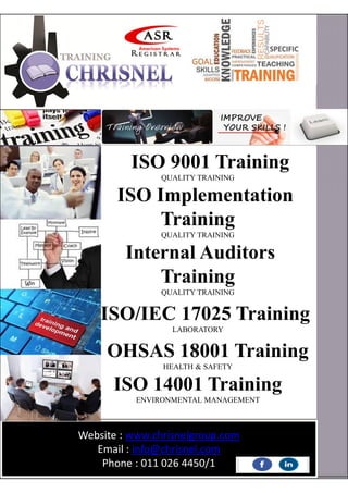 ISO 9001 Training
QUALITY TRAINING
ISO Implementation
Training
QUALITY TRAINING
Internal Auditors
Training
QUALITY TRAINING
ISO/IEC 17025 Training
LABORATORY
OHSAS 18001 Training
HEALTH & SAFETY
ISO 14001 Training
ENVIRONMENTAL MANAGEMENT
Website : www.chrisnelgroup.com
Email : info@chrisnel.com
Phone : 011 026 4450/1
 