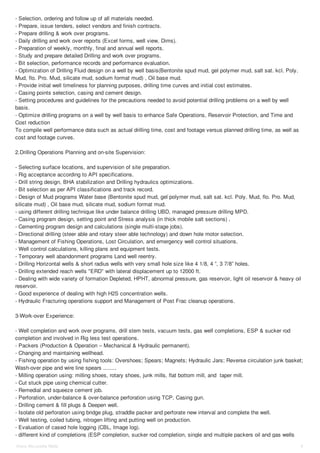 - Selection, ordering and follow up of all materials needed. 
- Prepare, issue tenders, select vendors and finish contracts. 
- Prepare drilling & work over programs. 
- Daily drilling and work over reports (Excel forms, well view, Dims). 
- Preparation of weekly, monthly, final and annual well reports. 
- Study and prepare detailed Drilling and work over programs. 
- Bit selection, performance records and performance evaluation. 
- Optimization of Drilling Fluid design on a well by well basis(Bentonite spud mud, gel polymer mud, salt sat. kcl. Poly. 
Mud, flo. Pro. Mud, silicate mud, sodium format mud) , Oil base mud. 
- Provide initial well timeliness for planning purposes, drilling time curves and initial cost estimates. 
- Casing points selection, casing and cement design. 
- Setting procedures and guidelines for the precautions needed to avoid potential drilling problems on a well by well 
basis. 
- Optimize drilling programs on a well by well basis to enhance Safe Operations, Reservoir Protection, and Time and 
Cost reduction 
To compile well performance data such as actual drilling time, cost and footage versus planned drilling time, as well as 
cost and footage curves. 
2.Drilling Operations Planning and on-site Supervision: 
- Selecting surface locations, and supervision of site preparation. 
- Rig acceptance according to API specifications. 
- Drill string design, BHA stabilization and Drilling hydraulics optimizations. 
- Bit selection as per API classifications and track record. 
- Design of Mud programs Water base (Bentonite spud mud, gel polymer mud, salt sat. kcl. Poly. Mud, flo. Pro. Mud, 
silicate mud) , Oil base mud, silicate mud, sodium format mud. 
- using different drilling technique like under balance drilling UBD, managed pressure drilling MPD. 
- Casing program design, setting point and Stress analysis (in thick mobile salt sections) . 
- Cementing program design and calculations (single multi-stage jobs). 
- Directional drilling (steer able and rotary steer able technology) and down hole motor selection. 
- Management of Fishing Operations, Lost Circulation, and emergency well control situations. 
- Well control calculations, killing plans and equipment tests. 
- Temporary well abandonment programs Land well reentry. 
- Drilling Horizontal wells & short radius wells with very small hole size like 4 1/8, 4 ”, 3 7/8” holes. 
- Drilling extended reach wells "ERD" with lateral displacement up to 12000 ft. 
- Dealing with wide variety of formation Depleted, HPHT, abnormal pressure, gas reservoir, light oil reservoir & heavy oil 
reservoir. 
- Good experience of dealing with high H2S concentration wells. 
- Hydraulic Fracturing operations support and Management of Post Frac cleanup operations. 
3-Work-over Experience: 
- Well completion and work over programs, drill stem tests, vacuum tests, gas well completions, ESP & sucker rod 
completion and involved in Rig less test operations. 
- Packers (Production & Operation – Mechanical & Hydraulic permanent). 
- Changing and maintaining wellhead. 
- Fishing operation by using fishing tools: Overshoes; Spears; Magnets; Hydraulic Jars; Reverse circulation junk basket; 
Wash-over pipe and wire line spears ........ 
- Milling operation using: milling shoes, rotary shoes, junk mills, flat bottom mill, and taper mill. 
- Cut stuck pipe using chemical cutter. 
- Remedial and squeeze cement job. 
- Perforation, under-balance & over-balance perforation using TCP, Casing gun. 
- Drilling cement & fill plugs & Deepen well. 
- Isolate old perforation using bridge plug, straddle packer and perforate new interval and complete the well. 
- Well testing, coiled tubing, nitrogen lifting and putting well on production. 
- Evaluation of cased hole logging (CBL, Image log). 
- different kind of completions (ESP completion, sucker rod completion, single and multiple packers oil and gas wells 
Hany Mo ustafa Wafa 4 
 