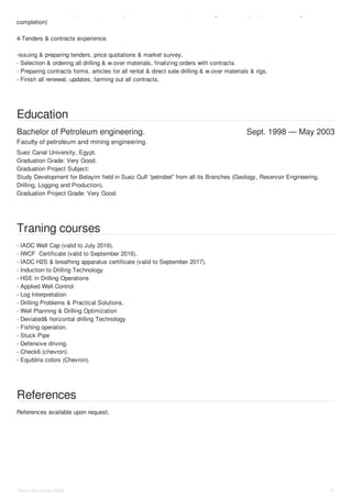- different kind of completions (ESP completion, sucker rod completion, single and multiple packers oil and gas wells 
completion) 
4-Tenders & contracts experience. 
-issuing & preparing tenders, price quotations & market survey. 
- Selection & ordering all drilling & w.over materials, finalizing orders with contracts. 
- Preparing contracts forms, articles for all rental & direct sale drilling & w.over materials & rigs. 
- Finish all renewal, updates, farming out all contracts. 
Education 
Bachelor of Petroleum engineering. Sept. 1998 — May 2003 
Faculty of petroleum and mining engineering. 
Suez Canal University, Egypt. 
Graduation Grade: Very Good. 
Graduation Project Subject: 
Study Development for Belayim field in Suez Gulf “petrobel” from all its Branches (Geology, Reservoir Engineering, 
Drilling, Logging and Production). 
Graduation Project Grade: Very Good. 
Traning courses 
- IADC Well Cap (valid to July 2016). 
- IWCF Certificate (valid to September 2016). 
- IADC H2S & breathing apparatus certificate (valid to September 2017). 
- Induction to Drilling Technology 
- HSE in Drilling Operations 
- Applied Well Control 
- Log Interpretation 
- Drilling Problems & Practical Solutions. 
- Well Planning & Drilling Optimization 
- Deviated& horizontal drilling Technology 
- Fishing operation. 
- Stuck Pipe 
- Defensive driving. 
- Check6 (chevron). 
- Equiblria colors (Chevron). 
References 
References available upon request. 
Hany Mo ustafa Wafa 5 
