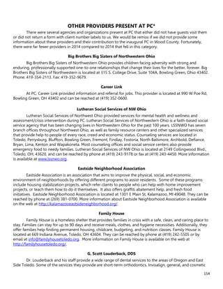 154
OTHER PROVIDERS PRESENT AT PC*
There were several agencies and organizations present at PC that either did not have guests visit them
or did not return a form with client number labels to us. We would be remiss if we did not provide some
information about these providers and their contribution to the inaugural PC in Wood County. Fortunately,
there were far fewer providers in 2014 compared to 2014 that fell in this category.
Big Brothers Big Sisters of Northwestern Ohio
Big Brothers Big Sisters of Northwestern Ohio provides children facing adversity with strong and
enduring, professionally supported one-to-one relationships that change their lives for the better, forever. Big
Brothers Big Sisters of Northwestern is located at 315 S. College Drive, Suite 104A, Bowling Green, Ohio 43402.
Phone: 419-354-2113. Fax: 419-352-9679.
Career Link
At PC, Career Link provided information and referral for jobs. This provider is located at 990 W Poe Rd,
Bowling Green, OH 43402 and can be reached at (419) 352-0600.
Lutheran Social Services of NW Ohio
Lutheran Social Services of Northwest Ohio provided services for mental health and wellness and
assessment/crisis intervention during PC. Lutheran Social Services of Northwestern Ohio is a faith-based social
service agency that has been changing lives in Northwestern Ohio for the past 100 years. LSSNWO has seven
branch offices throughout Northwest Ohio, as well as family resource centers and other specialized services
that provide help to people of every race, creed and economic status. Counseling services are located in
Toledo, Perrysburg, Bluffton, Bowling Green, Fremont, Findlay, Fostoria, North Baltimore, Archbold, Defiance,
Bryan, Lima, Kenton and Wapakoneta. Most counseling offices and social service centers also provide
emergency food to needy families. Lutheran Social Services of NW Ohio is located at 2149 Collingwood Blvd.,
Toledo, OH, 43620, and can be reached by phone at (419) 243-9178 or fax at (419) 243-4450. More information
is available at www.lssnwo.org.
Eastside Neighborhood Association
Eastside Association is an association that aims to improve the physical, social, and economic
environment of neighborhoods by offering different programs to assist residents. Some of these programs
include housing stabilization projects, which refer clients to people who can help with home improvement
projects, or teach them how to do it themselves. It also offers graffiti abatement help, and fresh food
initiatives. Eastside Neighborhood Association is located at 1301 E Main St, Kalamazoo, MI 49048. They can be
reached by phone at (269) 381-0700. More information about Eastside Neighborhood Association is available
on the web at http://kalamazooeastsideneighborhood.org/.
Family House
Family House is a homeless shelter that provides families in crisis with a safe, clean, and caring place to
stay. Families can stay for up to 90 days and receive meals, clothes, and hygiene necessities. Additionally, they
offer families help finding permanent housing, childcare, budgeting, and nutrition classes. Family House is
located at 669 Indiana Avenue, Toledo, OH 43604. They can be reached by phone at (419) 242-5505 or by
email at info@familyhousetoledo.org. More information on Family House is available on the web at
http://familyhousetoledo.org/.
G. Scott Louderback, DDS
Dr. Louderback and his staff provide a wide range of dental services to the areas of Oregon and East
Side Toledo. Some of the services they provide are short-term orthodontics, Invisalign, general, and cosmetic
 