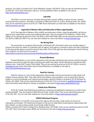 155
dentistry. The office is located at 631 South Wheeling, Oregon, OO 43616. They can also be reached by phone
at (419) 693-1234. More information about G. Scott Louderback, DDS is available on the web at
http://www.drlouderback.com/.
Job1USA
Job1USA is a human resource company that provides contract staffing, contract security, contract
nursing and total solutions. Job1USA is a located at 1084 South Main St., Suite C, Bowling Green, OH, 43402.
They can be reached by phone at (419) 315-1998. More information on Jobs1USA is available on the web at
http://www.job1usa.com/.
Legal Aid of Western Ohio and Advocates of Basic Legal Equality
At PC the Legal Aid of Western Ohio (LAWO) and Advocates of Basic Legal Equality(ABLE) will discuss
legal services, legal needs surveys and mobile benefit bank. They are located at 225 Jefferson, Toledo, Ohio.
LAWO can be reached by phone at (419)-724-0030 or (877)-894-4599. ABLE can be reached by phone at (419)-
255-0814 or (800)-837-0814. You can view their website for more information at http://lawolaw.org/.
No Wrong Door
No wrong door is a program that provides individuals with information about any member agency’s
services and resources. When an individual calls an agency, that agency is trained to direct and refer individuals
to the appropriate agency to get the services they need. A list of the agencies that participate in the No Wrong
Door program can be found on the web at
http://www.co.wood.oh.us/Commissioners/NoWrongDoor/default.html.
Prevent Blindness
Prevent Blindness is a non-profit organization that provides individuals with services aimed to prevent
blindness and preserve sight through promoting eye health and safety. Prevent Blindness is located at 2200
Jefferson Ave., Suite 2020, Toledo, Ohio 43604. They can be reached by phone at (419) 327-2020 or email at
info@pbohio.org. More information about Prevent Blindness is available on the web at
http://ohio.preventblindness.org/.
Read for Literacy
Read for Literacy is a non-profit organization that provides tutoring and services to help adults and
children improve literacy skills. They offer adults and children many programs, such as adult basic literacy,
English as a second language, and creating young readers. Read for literacy is located at 325 N Michigan St,
Toledo, OH 43604. They can be reached by phone at (419) 242-7323 or by email at readfl@toledolibrary.org.
More information about Read for Literacy is available on the web at http://www.readforliteracy.org/.
Toledo Area Ministries
At PC the Toledo Area Ministries provided pre-screening and application assistance to enroll in food
assistance/SNAP. They are located at 3043 Monroe Street, Toledo, Ohio. They can be reached by phone at
(419)-242-7401. You can view their website for more information at http://www.tamohio.org/j25/.
WSOS Fatherhood Program
The WSOS is a nonprofit community action agency that provides a wide variety of services to
individuals and families. The Fatherhood Program is that aims to help fathers build positive relationships with
their children, as well as help provide economically stable families.
WSOS is located at 812 North College Drive, Bowling Green, OH 43402. They can be reached by phone at (419)
353-7407. More information about WSOS can be found on the web at https://www.wsos.org/.
 