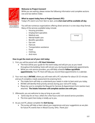 157
Welcome to Project Connect!
While you are waiting, please review the following information and complete sections
one and two before intake.
What to expect today here at Project Connect (PC):
Today’s PC event runs from 9am to 3pm, and a hot meal will be available all day.
You will see numerous organizations offering direct services in a one-stop-shop format.
Many of the services available today include:
o Housing providers
o Employment specialists
o Medical care
o Mental health care
o Benefits specialists
o Eye care
o Haircuts
o Transportation assistance
o Food
o Clothing
o And more
How to get the most out of your visit today:
1. First, you will be paired with a PC Host Volunteer.
 The Host will be your guide for the event today and will join you as you travel
throughout the building; hosts will not join you during personal/private appointments.
 While you visit service providers, you will likely schedule follow-up/offsite
appointments. Your PC Host will help you record these appointments in a calendar.
2. Your next step is INTAKE, where you will meet with a PC volunteer for about 10-15 minutes
and you’ll complete a needs assessment & screening form.
 The intake form will help us understand your needs in order to best assist you today.
 INTAKE will identify three priority services during your visit at PC today.
 Please be sure to complete the Request for Services & Appointment Form (section two)
attached. The Intake Volunteer will complete section one with you.
3. Afterwards, you are welcome to stay as long as you wish.
 Some stay for an hour, others for a few hours and visit several service providers.
 The time spent here today is totally up to you.
4. As you exit PC, please complete the Exit Survey.
 The survey will help us learn about your experiences and your suggestions as we plan
for future PC events here in Wood County, Ohio. Thank you!
Seating#
 
