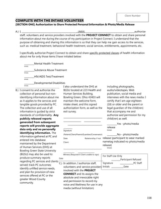 158
COMPLETE WITH THE INTAKE VOLUNTEER
[SECTION ONE] Authorization to Share Protected Personal Information & Photo/Media Release
A.) I, _______________________________________________ , (AKA) _ authorize
staff, volunteers and service providers involved with the PROJECT CONNECT to obtain and share personal
information about me during the course of my participation in Project Connect. I understand that the
purpose of obtaining and sharing this information is so that they can help me gain access to the services,
such as: medical treatment, behavioral health treatment, social services, entitlements, appointments, etc.
I specifically authorize Project Connect to obtain and share specific protected classes of health information
about me for only those items I have initialed below:
_________Mental Health Treatment
Initials
_________Substance Abuse Treatment
Initials
_________HIV/AIDS Test/Treatment
Initials
_________Developmental Disabilities
Initials
B.) I consent to and authorize the
collection of personal but non-
identifying information about me
as it applies to the services and
tangible goods provided by PC.
The collection and use of all
information is guided by strict
standards of confidentiality. Any
publicly released reports
generated from subsequent
reports will provide aggregate
data only and no personally
identifying information. The
information gathered at PC and
entered into database
maintained by the Department
of Human Services (DHS) at
Bowling Green State University
(BGSU) may also be used to:
produce summary reports
regarding PC services and clients
served; track PC outcomes;
identify unfilled service needs,
and plan for provision of new
services offered at PC or the
greater Wood County
community.
I also understand the DHS at
BGSU located at 223 Health and
Human Services Building,
Bowling Green, Ohio 43403 will
maintain the welcome form,
intake sheet, and this signed
authorization form, as well as the
exit survey.
___________________________________
________________ _______________
_______________________________
________
Signature
(Patient/Client/Parent/Guardian/Conservator)
Date Relationship if not
Client:
___________________________________
__________ _______________
Witness (Required if Client unable to sign)
Date
C.) In addition, I authorize staff,
volunteers and service providers
involved with the PROJECT
CONNECT and its assigns the
absolute and irrevocable right
and permission to record my
voice and likeliness for use in any
media (without limitation)
including photographs,
audio/videotapes, Web
publication, social media and
interviews with the news media. I
certify that I am age eighteen
(18) or older and the parent or
legal guardian of the child(ren)
that accompany me and
authorize said permission for my
child(ren) as well.
_________Yes - photo/media
release
Initials
_________No - photo/media
release (participant to wear marked
nametag indicated no photo/media
release)
Initials
For Staff Use Only
________Participant Refused
Signature ____________PC Staff
Initials ___________Date
Client Number
 