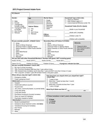 160
WOOD COUNTY PROJECT CONNECT INTAKE FORM
PC Client #:
Gender:
 Male
 Female
 Transgender
Female to Male
 Transgender Male
to Female
 Don’t Know
 Refused
Age
_______
Veteran Status:
 Yes
 No
 Don’t Know
 Refused
Marital Status:
 Single
 Married
 Divorced
 Separated
 Widowed
 Other
# Minor
Children_________
Household Type (CHECK ONE)
 Adult (no children)
 With Children aged 0-17
 Unaccompanied Minor(s) (under 18)
Household Totals (Put # in blank)
______Adults in your household
______Adults with a disability
______Children under 18
______Children with a disability
Do you consider yourself…(PRIMARY RACE)
 White
 Black or African American
 American Indian or Alaskan Native
 Native Hawaiian or Other Pacific Islander
 Asian
 Other Multi-Racial
 Other
 Don’t Know
 Refused
Secondary Race (OPTIONAL/IF OFFERED)
 White
 Black or African American
 American Indian or Alaskan Native
 Native Hawaiian or Other Pacific Islander
 Asian
 Other Multi-Racial
 Other
 Don’t Know
 Refused
Are you here with other Household Members? Number with guest ( NOT including guest)
Adults (18-34)_______ Adults (35-51)________ Adults (52-64)_______ Adults (65+)________
Teens (13-17)_______ Children (5-12yrs)_______ Children (0-4yrs)_______ If pregnant, indicate due date________________
Are you currently Homeless? (CHECK ONE)
 NO, Not Currently Homeless
 YES, First time homeless AND less than 1 year without home
 YES, Several times homeless, but for less than 1 year and NOT more than 4 times in 3 year
 YES, Long term: at least 1 year OR at least 4 times in the past 3 years
Where did you stay last night? (CHECK ONE)
 Emergency shelter
 Foster care/group home*
*Which one?_______________________________
 Hospital
 Hotel/motel (without voucher)
 House/condo
 Jail, prison, community-based, or juvenile facility
 Living with family
 Living with friends
 Permanent housing for formerly homeless
 Place not meant for habitation
 Psychiatric hospital or facility*
*What facility?______________________________
 Rental house/apartment
 Substance abuse treatment center, incl detox
 Transitional housing for homeless
 Don’t Know
 Refused
 Other___________________________________
Ethnicity
 Hispanic/Latino
 Non-Hispanic/Latino
 Don’t Know
 Refused
How long have you stayed where you stayed last night?
(CHECK ONE)
 1 week or less
 More than 1 week but less than 1 month
 1 to 3 months
 More than 3 months but less than 1 year
 1 year or longer
What City & State was that in?_____________________ _______
City State
# Times homeless in last 3 years (including today)
 0 times
 1-3 times
 4+ times
2015 Project Connect Intake Form
 
