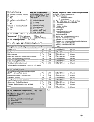 161
WOOD COUNTY PROJECT CONNECT INTAKE FORM
Barriers to Housing
Do you have a previous eviction?
 Yes
 No
Do you have a criminal record?
 Yes
 No
Currently on Probation/Parole?
 Yes
 No
Do you have ID:  Yes  No
Which one(s)?  Driver’s License  State ID
 Social Security ID  Birth Certificate
Do you have any income?  Yes  No
If yes, what is your approximate monthly income? $____________
During the last month did you receive any income from:
Child Support  Yes  No  Don’t Know  Refused
Employment  Yes  No  Don’t Know  Refused
Unemployment  Yes  No  Don’t Know  Refused
OWF cash assistance (or similar state TANF program)  Yes  No  Don’t Know  Refused
Social Security Disability (SSDI/SSI)  Yes  No  Don’t Know  Refused
Social Security (Retirement)  Yes  No  Don’t Know  Refused
Contributions from other people  Yes  No  Don’t Know  Refused
Write any other source(s) of income in this space:
Do you currently receive:
Supplemental Nutrition Assistance Program
(SNAP) – formerly food stamps  Yes  No  Don’t Know  Refused
A Section 8 Housing Voucher (Rent)  Yes  No  Don’t Know  Refused
Subsidized Housing  Yes  No  Don’t Know  Refused
Any other type of rental assistance  Yes  No  Don’t Know  Refused
Government Medical Assistance  Yes  No  Don’t Know  Refused
Veterans Medical assistance or services  Yes  No  Don’t Know  Refused
Other ____________________________  Yes  No  Don’t Know  Refused
Do you have reliable transportation?  Yes  No
What barriers do you have to get reliable
transportation?
 Driver’s License Suspension (Legal)
 No Income
 Physical Disability
 Other______________________________________
Have any of the following
affected your ability to keep
your housing? (CHECK ALL
THAT APPLY)
 Substance Abuse
 HIV/AIDS
 Mental Illness
 Physical disability
 Criminal record
 Financial obligations
 Violence in the home
 Other (write below)
What is the primary reason for becoming homeless
or facing eviction? (CHECK ONE)
 Abusive situation
 Domestic violence
 Other trauma
 Aged out of foster care/youth services
 Dispute with relatives/roommates
 Foreclosure
 Hours of work cut
 Illness/injury
 Loss of job
 Loss of partner/roommate
 Loss of transportation
 Military discharge
 Moved here from another community
 National disaster or house fire
 Release from jail or prison
 Release from community-based residential center
 Release from treatment center
 Violation of lease/house rules
 Other____________________________________
Please explain.
Notes:
 