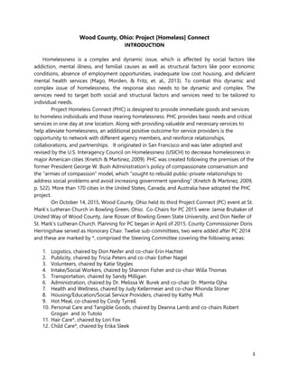 3
Wood County, Ohio: Project [Homeless] Connect
INTRODUCTION
Homelessness is a complex and dynamic issue, which is affected by social factors like
addiction, mental illness, and familial causes as well as structural factors like poor economic
conditions, absence of employment opportunities, inadequate low cost housing, and deficient
mental health services (Mago, Morden, & Fritz, et. al., 2013). To combat this dynamic and
complex issue of homelessness, the response also needs to be dynamic and complex. The
services need to target both social and structural factors and services need to be tailored to
individual needs.
Project Homeless Connect (PHC) is designed to provide immediate goods and services
to homeless individuals and those nearing homelessness. PHC provides basic needs and critical
services in one day at one location. Along with providing valuable and necessary services to
help alleviate homelessness, an additional positive outcome for service providers is the
opportunity to network with different agency members, and reinforce relationships,
collaborations, and partnerships. It originated in San Francisco and was later adopted and
revised by the U.S. Interagency Council on Homelessness (USICH) to decrease homelessness in
major American cities (Knetch & Martinez, 2009). PHC was created following the premises of the
former President George W. Bush Administration’s policy of compassionate conservatism and
the “armies of compassion” model, which “sought to rebuild public-private relationships to
address social problems and avoid increasing government spending” (Knetch & Martinez, 2009,
p. 522). More than 170 cities in the United States, Canada, and Australia have adopted the PHC
project.
On October 14, 2015, Wood County, Ohio held its third Project Connect (PC) event at St.
Mark’s Lutheran Church in Bowling Green, Ohio. Co-Chairs for PC 2015 were: Jamie Brubaker of
United Way of Wood County, Jane Rosser of Bowling Green State University, and Don Neifer of
St. Mark’s Lutheran Church. Planning for PC began in April of 2015. County Commissioner Doris
Herringshaw served as Honorary Chair. Twelve sub-committees, two were added after PC 2014
and these are marked by *, comprised the Steering Committee covering the following areas:
1. Logistics, chaired by Don Neifer and co-chair Erin Hachtel
2. Publicity, chaired by Tricia Peters and co-chair Esther Nagel
3. Volunteers, chaired by Katie Stygles
4. Intake/Social Workers, chaired by Shannon Fisher and co-chair Willa Thomas
5. Transportation, chaired by Sandy Milligan
6. Administration, chaired by Dr. Melissa W. Burek and co-chair Dr. Mamta Ojha
7. Health and Wellness, chaired by Judy Kellermeier and co-chair Rhonda Stoner
8. Housing/Education/Social Service Providers, chaired by Kathy Mull
9. Hot Meal, co-chaired by Cindy Tyrrell
10. Personal Care and Tangible Goods, chaired by Deanna Lamb and co-chairs Robert
Grogan and Jo Tutolo
11. Hair Care*, chaired by Lori Fox
12. Child Care*, chaired by Erika Sleek
 