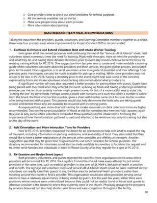 30
o Give providers time to check out other providers for referral purposes
o All the services available not on the list
o Make sure people know about each provider
o More information about parking
BGSU RESEARCH TEAM FINAL RECOMMENDATIONS
Taking the input from the providers, guests, volunteers, and Steering Committee members together as a whole,
there were four primary areas where improvement for Project Connect 2015 is recommended:
1. Continue to Enhance and Extend Volunteer Host and Intake Worker Training
Even given all of the revised processes and continuing the use of the “Services At-A-Glance” sheet, host
volunteers noted numerous times the need for training. Mock walk-throughs, more on who the providers are
and what they do, and having more detailed directions prior to event day should continue to be the focus for
revising training efforts for PC 2016. One suggestion from last year was to create and make available a training
guide where volunteers can learn about the providers and their services, the guest sticker process, and related
prior to the event. One suggestion is to send volunteers a link to a guide of providers and their offerings from
previous years. Hard copies can also be made available for pick up or mailing. While some providers may not
return or be new to PC 2016, having a directory prior to the event might help ease some of the concerns
expressed by hosts and intake volunteers about lacking information about what providers do.
A significant number of hosts also requested a better process for pairing them with guests. Guests liked
being paired with their host when they entered the event, so lining up hosts and having a Steering Committee
member pair the two in an orderly manner might prevent some, for lack of a more tactful way to state this,
“cutting the line” by some hosts. Perhaps create a board with numbers on it such that when a number is called
from the board, the host who has that number, gives a sheet with his/her name on it to cover his/her number
after being matched with a guest. This process would also help determine the hosts who are taking guests
around and denote those who are available to be paired with incoming guests.
As expressed last year, more directed training for intake volunteers on data collection forms are highly
recommended. Data on the target population of those at-risk for homelessness were not fully captured again
this year as only some intake volunteers completed those questions on the intake forms. Stressing the
importance of how the information gathered is used and why has to be reinforced not only in training but also
on the day of the event.
2. Add Orientation and More Interaction Time for Providers
New to PC 2015, providers requested the desire for an orientation to help with what to expect the day
of the event, including information on parking, restrooms, and availability of food. They also noted that they
would like to have a better explanation of the services other providers are offering at the event. Another
suggestion was that they be given time to go around to visit other providers for referral purposes. The
directory recommended for volunteers could also be made available to providers to facilitate this request and
to better serve families and individuals in need in Wood County after they register for a spot at PC 2016.
3. Re-Examine and Revise Event Layout
Both providers, volunteers, and guests reported the need for more organization in the areas where
providers will be located. For PC 2016, the Logistics Committee should make every attempt to put similar
providers in the same area, such as medical providers in one area of St. Mark’s, behavioral health in another,
and so forth. The signage and volunteer maps and Services At-A-Glance sheets could be color-matched so that
volunteers can readily take their guests to say, the blue area for behavioral health providers, rather than
traveling around the church to find a provider. This organization would also allow providers serving similar
needs to have a relatively equal chance of being visited by guests. For the past few years, either there were
providers whose services were underutilized because they could not be readily found or hosts took guests to
whatever provider is the closest to where they currently were in the church. Physically grouping the providers
by services delivered can also help shorten wait times and ease congestion throughout the facility.
 
