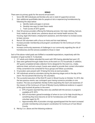4
GOALS
There were six primary goals for the second annual event:
1. Serve 200-300 individuals and families who are in need of supportive services
2. Gain additional quantifiable data for people at risk or experiencing homelessness by
following the steps below:
a. Identify needs and gaps in services
b. Develop new ways to meet these needs
c. Track success of 2015 guests
3. Host 50 services providers offering the following services: Hot meal, clothing, haircuts,
food, medical care, dental care, substance abuse and mental health services, IDs,
housing, legal information, employment assistance, and information to increase access
to basic services
4. Recruit 350 volunteers with a focus on hosts and hot meal delivery
5. Increase provider membership and program coordination for the Continuum of Care
Wood County
6. Increase community awareness of challenges in our community regarding the risk of
homelessness and the services available to those in need
Each of the above-noted goals was fulfilled or exceeded expectations, respectively with the
exception of goal number 4. To illustrate:
1. 311 adults and children attended the event with 30% having attended last year’s PC
2. Data were gathered through intake forms at the event on 312 households. In addition,
267 guests completed all data collection forms designed for the event (i.e., intake,
welcome sheet, and exit surveys). Guests were asked to provide their contact information
if they consented to be contacted for focus groups and follow up activities.
3. 55 providers were present with 10 being first time at event providers
4. 245 individuals served as volunteers during the planning stages and on the day of the
event. The recruitment fell short by 105 volunteers.
5. The successful execution of the third PC event in Wood County on October 14, 2015, like
the two previous events, was contingent upon having numerous providers in one
location. This was accomplished, thereby further expanding the reach and awareness of
the mission of the Continuum of Care of Woody County Additional evidence in support
of this goal involved all parties to the event:
a. 87% of guests reported they were very satisfied with the services or programs
available at PC 2015.
b. 85% of volunteers gained knowledge of where to turn to for help should they or
something they know become at risk for homelessness and 100% would
volunteer again for PC.
c. Approximately 90% of providers strongly agreed/agreed that the event increased
provider membership and program coordination for Continuum of Care Wood
County
6. Met by 5 a-c above and the following evidence:
 