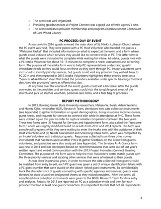 8
o The event was well-organized.
o Providing goods/services at Project Connect was a good use of their agency's time.
o The event increased provider membership and program coordination for Continuum
of Care Wood County.
PC PROCESS: DAY OF EVENT
As occurred in 2014, guests entered the main door of St. Mark’s Lutheran Church where
the PC event was held. They were paired with a PC Host Volunteer who handed the guests a
“Welcome Packet” that included information on what to expect at the event and a form where
guests could indicate which services they would like to connect while at PC. This latter form is
what the guests were instructed to complete while waiting for intake. At intake, guests met with
a PC Intake Volunteer for about 10-15 minutes to complete a needs assessment and screening
form. The purpose of the intake form was to help PC representatives understand guests’
immediate needs so they could focus on these as they went through PC. Intake Volunteers were
instructed to identify priority services, but guests could visit any provider they wished. New to
PC 2014 and then repeated in 2015, Intake Volunteers highlighted these priority areas on a
“Services At-A-Glance” sheet that listed the providers available under specific headings that best
described the providers’ services offered that day.
At any time over the course of the event, guests could eat a hot meal. After the guests
connected to the providers and services, guests could visit the tangible good areas of the
church and pick up clothes vouchers, personal care items, and a tote bag of groceries.
REPORT METHODOLOGY
In 2013, Bowling Green State University researchers, Melissa W. Burek, Adam Watkins,
and Mamta Ojha, hereinafter BGSU Research Team, developed two data collection instruments
(see Appendix) to gather information on guest demographics, living situations, income sources,
guest needs, and requests for services to connect with while in attendance at PHC. These forms
were utilized again this year in order to capture reliable comparisons between the two years.
These two forms were (1) Request for Services and Appointment form, also called the “Welcome
form,” which was slightly modified based on results from 2013 and 2014 reports. This form was
completed by guests while they were waiting to enter the intake area with the assistance of their
Host Volunteers and (2) Needs Assessment and Screening Intake form, which was completed by
an Intake Volunteer with individual guests. Responses collected from three other survey
instruments that had been used at other PHCs to gather feedback on the event from guests,
volunteers, and providers were also analyzed (see Appendix). The Services At-A-Glance form
was new in 2014 and was developed based on recommendations that came out of last year’s
written report and verbal communication with the 2013 Project Homeless Connect Steering
Committee. The purpose of this form was to help the Host Volunteers better match guests with
the three priority services and locating other services that were of interest to their guests.
As was done in previous years, in order to ensure the data collected from guests could
be matched from entry to exit, each PC guest was given a set of unique identification labels with
a PC guest number that were placed on the above-noted guest instruments. To confidentially
track the characteristics of guests connecting with specific agencies and services, guests were
directed to place a label on designated sheets as they visited providers. After the event, all
completed data collection instruments were given to the BGSU Research Team for data entry
and analyses. Results for 2015 are reported on PC as a collective whole and then for each
provider that had at least one guest connection. It is important to note that not all respondents
 