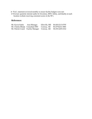 P & L statement reviewed monthly to ensure facility budgets were met
Oversaw quarterly internal audits for Inventory, DOT, Safety, and Quality at each
location worked, receiving consistent scores in the 90’s
References:
Mr. Kavin Gatlin Area Manager Ellisville, MS M (601)315-0795
Mr. Charles Rhudy Consultant NPC Conway, AR M (479)222-3005
Mr. Patrick Couch Facility Manager Conway, AR M (501)269-4162
 