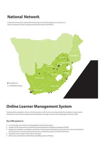 National Network
A national network of on-site and oﬀ-site training is enhanced throughout our branches, in
ordertorespondtoaclient'strainingneedsanywherewithinSouthAfrica.
Training Force
The Workforce Group
Online Learner Management System
Training can be provided on-site at a client's premises or oﬀ-site at our training schools. We are able to monitor learner
achievements and continued professional development through an online Learner Management System (LMS).
Our LMS system is:
§ A user friendly, state-of-the-art and adaptable internet based system
§ Linked to SETA requirements and National Learner Registration Database Compliance (NLRD)
§ Manages all: facilitator accreditation and details; training events (attendance, participation etc); learner educational
history and links to current training interventions; certi cation process and client information
§ Generates various reports which can be extracted.
§ Client access to their learner information and ability to print certi cates.
 