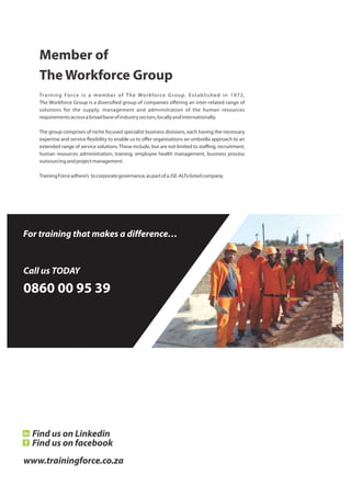 For training that makes a difference…
Call us TODAY
0860 00 95 39
Member of
The Workforce Group
Training Force is a member of The Workforce Group. Established in 1972,
The Workforce Group is a diversi ed group of companies oﬀering an inter-related range of
solutions for the supply, management and administration of the human resources
requirementsacrossabroadbaseofindustrysectors,locallyandinternationally.
The group comprises of niche focused specialist business divisions, each having the necessary
expertise and service exibility to enable us to oﬀer organisations an umbrella approach to an
extended range of service solutions.These include, but are not limited to staﬃng, recruitment,
human resources administration, training, employee health management, business process
outsourcingandprojectmanagement.
TrainingForceadhere’s tocorporategovernance,aspartofaJSE-ALTxlistedcompany.
www.trainingforce.co.za
Find us on Linkedin
Find us on facebook
 