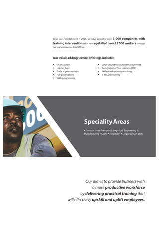 Since our establishment in 2003, we have provided over 3 000 companies with
training interventionsthat have upskilled over 25 000 workers through
ourbranchesacrossSouthAfrica.
Our value adding service oﬀerings include:
§ Shortcourses § Largeprojectroll-outandmanagement
§ Learnerships § RecognitionofPriorLearning(RPL)
§ Tradeapprenticeships § Skillsdevelopmentconsulting
§ Fullquali cations § B-BBEEconsulting
§ Skillsprogrammes
SpecialityAreas
§ Construction § Transport & Logistics § Engineering &
Manufacturing § Safety § Hospitality § Corporate Soft Skills
Our aim is to provide business with
a more productive workforce
by delivering practical training that
will eﬀectively upskill and uplift employees.
 