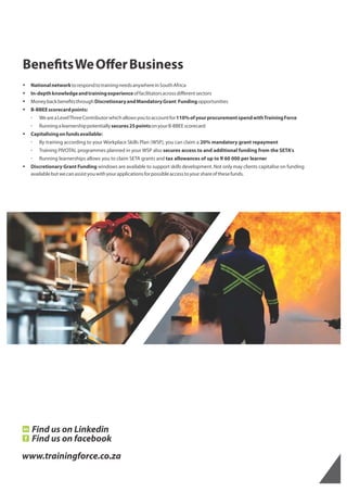 Bene tsWeOﬀerBusiness
§ NationalnetworktorespondtotrainingneedsanywhereinSouthAfrica
§ In-depthknowledgeandtrainingexperienceoffacilitatorsacrossdiﬀerentsectors
§ Moneybackbene tsthroughDiscretionaryandMandatoryGrant Fundingopportunities
§ B-BBEEscorecardpoints:
  WeareaLevelThreeContributorwhichallowsyoutoaccountfor110%ofyourprocurementspendwithTrainingForce
  Runningalearnershippotentiallysecures25pointsonyourB-BBEEscorecard
§ Capitalisingonfundsavailable:
  By training according to your Workplace Skills Plan (WSP), you can claim a 20% mandatory grant repayment
  Training PIVOTAL programmes planned in your WSP also secures access to and additional funding from the SETA's
  Running learnerships allows you to claim SETA grants and tax allowances of up to R 60 000 per learner
§ Discretionary Grant Funding windows are available to support skills development. Not only may clients capitalise on funding
availablebutwecanassistyouwithyourapplicationsforpossibleaccesstoyourshareofthesefunds.
www.trainingforce.co.za
Find us on Linkedin
Find us on facebook
 