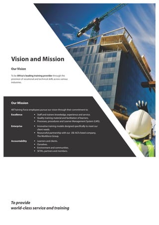 Vision and Mission
Our Vision
To be Africa's leading training provider through the
provision of vocational and technical skills across various
industries.
Our Mission
All Training Force employees pursue our vision through their commitment to:
Excellence § Staﬀ and trainers knowledge, experience and service.
§ Quality training material and facilitation of learners.
§ Processes, procedures and Learner Management System (LMS).
Enterprise § Innovative training models designed speci cally to meet our
client needs.
§ Resourceful partnership with our JSE-ALTx listed company,
The Workforce Group.
Accountability § Learners and clients.
§ Ourselves.
§ Environment and communities.
§ SETA’s, partners and members.
 
