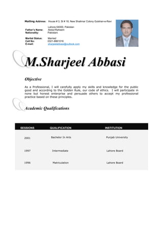 Mailing Address: House # 3, St # 18, New Shalimar Colony Gulshan-e-Ravi
Lahore-54000, Pakistan
Father’s Name: Abdul-Raheem
Nationality: Pakistani
Marital Status: Married
Cell No: 0321-8861016
E-mail: sharjeelabbasi@outlook.com
M.Sharjeel AbbasiM.Sharjeel Abbasi
Objective
As a Professional, I will carefully apply my skills and knowledge for the public
good and according to the Golden Rule, our code of ethics. I will participate in
none but honest enterprise and persuade others to accept my professional
practice based on these principles.
Academic Qualifications
SESSIONS QUALIFICATION INSTITUTION
2001 Bachelor In Arts Punjab University
1997 Intermediate Lahore Board
1996 Matriculation Lahore Board
 