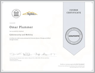 EDUCA
T
ION FOR EVE
R
YONE
CO
U
R
S
E
C E R T I F
I
C
A
TE
COURSE
CERTIFICATE
10/23/2016
Omar Plummer
Cybersecurity and Mobility
an online non-credit course authorized by University System of Georgia and offered
through Coursera
has successfully completed
Dr. Traci Carte, Dr. Humayun Zafar, Herbert J. Mattord, Ph.D., CISM, CISSP, CDP, Mr. Andy Green
Information Systems
University System of Georgia
Verify at coursera.org/verify/EBLCFQLQQAQT
Coursera has confirmed the identity of this individual and
their participation in the course.
 
