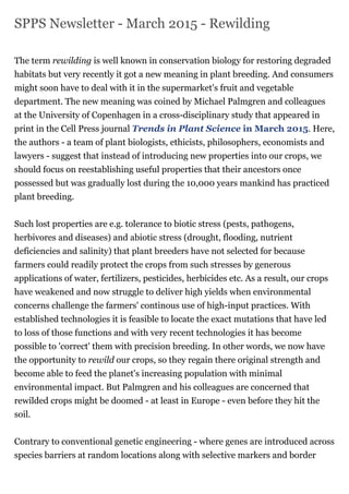 SPPS Newsletter - March 2015 - Rewilding
The term rewilding is well known in conservation biology for restoring degraded
habitats but very recently it got a new meaning in plant breeding. And consumers
might soon have to deal with it in the supermarket's fruit and vegetable
department. The new meaning was coined by Michael Palmgren and colleagues
at the University of Copenhagen in a cross-disciplinary study that appeared in
print in the Cell Press journal Trends in Plant Science in March 2015. Here,
the authors - a team of plant biologists, ethicists, philosophers, economists and
lawyers - suggest that instead of introducing new properties into our crops, we
should focus on reestablishing useful properties that their ancestors once
possessed but was gradually lost during the 10,000 years mankind has practiced
plant breeding.
Such lost properties are e.g. tolerance to biotic stress (pests, pathogens,
herbivores and diseases) and abiotic stress (drought, flooding, nutrient
deficiencies and salinity) that plant breeders have not selected for because
farmers could readily protect the crops from such stresses by generous
applications of water, fertilizers, pesticides, herbicides etc. As a result, our crops
have weakened and now struggle to deliver high yields when environmental
concerns challenge the farmers' continous use of high-input practices. With
established technologies it is feasible to locate the exact mutations that have led
to loss of those functions and with very recent technologies it has become
possible to 'correct' them with precision breeding. In other words, we now have
the opportunity to rewild our crops, so they regain there original strength and
become able to feed the planet's increasing population with minimal
environmental impact. But Palmgren and his colleagues are concerned that
rewilded crops might be doomed - at least in Europe - even before they hit the
soil.
Contrary to conventional genetic engineering - where genes are introduced across
species barriers at random locations along with selective markers and border
 