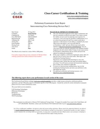 As a Cisco certification candidate, you deserve a fair and secure testing experience. Please report any suspicious behavior you observe
to security-tipline@external.cisco.com. Examples of such behavior include receiving help or copying from another test taker, taking a
test for someone else, accessing stolen test questions, or using notes or unauthorized aids. Thank you for your assistance in helping to
detect and prevent these unfair testing practices.
This examination was delivered at a Pearson VUE Authorized Testing Center. To register for another Cisco exam in the United States call
1-877-404-EXAM. Elsewhere, contact your local Pearson VUE Authorized Center or go to: www.pearsonvue.com/cisco.
100%
100%
100%
94%
88%
LAN Switching Technologies
IP Routing Technologies
IP Services
Troubleshooting
WAN Technologies
The scores below are not cumulative.
The Certification Exam Policies webpage (www.cisco.com/go/exampolicy) provides a single resource giving key certification policies,
agreements, and the CCIE policy page for information specific to the CCIE program. Consult this section for current information on program
policies for Cisco Career Certifications exams.
The following report shows your performance in each section of the exam:
For additional certification and training resources, visit:
http://www.cisco.com/go/learnnetspace
●
To receive or stop receiving communications, log in to the
Certification Tracking System and select your preference in the
Opt In/Opt Out section.
●
If this exam completes a certification requirement, please allow 10
days for Cisco to receive your exam results. Then login to the
Certification Tracking System at
http://www.cisco.com/go/certifications/login to view your
certification status. Ensure that your name and mailing address
are correct. You will receive an email with instructions explaining
how to obtain your certificate if applicable.
●
b) Classified as indeterminate and you will be advised of the
options for retaking the examination.
a) Classified as "valid" and your official exam result will be
reported at http://www.pearsonvue.com/authenticate. You can
view exam results by using the registration and validation numbers
displayed in the left column within 72 hours of your exam session.
The score information displayed on this report is preliminary and
does not constitute an official score report. Cisco seeks to assure
the validity of exam scores by analyzing exam responses for
consistency. Your score may be classified as indeterminate if it is
at or above the passing level and Cisco cannot certify that it
represents a valid measure of your ability as sampled by the exam.
After review and analysis, your score will either be:
●
PLEASE READ: IMPORTANT INFORMATION
Cisco policy requires that you wait a minimum of 180 days before
retaking a passed exam (with an identical exam number).
The official score is based on a scale of 300 to 1000 points.
PassGrade:
973Your Score:
825Passing Score:
200-101Exam Number:
68843Testing Site:
488173140Validation ID:
272505901Registration ID:
CSCO12669645Cisco ID(CSCO):
223720034Candidate ID:
David PantojaCandidate:
25-Aug-2014Date Tested:
Interconnecting Cisco Networking Devices Part 2
Preliminary Examination Score Report
www.cisco.com/go/certsupport
www.cisco.com/go/certifications
Cisco Career Certifications & Training
 