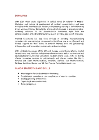 SUMMARY
With over fifteen years’ experience at various levels of hierarchy in Medico-
Marketing and training & development of medical representatives and sales
managers in the pharmaceutical industry, I am presently working as a Director of my
dream venture, Priomed Consultants, a firm actively involved in providing medico-
marketing solutions to the pharmaceutical companies right from the
conceptualization of the brand to launching as well providing post launch strategies.
Priomed Consultants has also been involved in providing medicomarketing
consultancy to pharmaceutical companies for identifying new areas of growth and
medical support for their brands in different therapy areas like gynaecology,
orthopaedics, gastroenterology, nutraceutics and cosmetology.
With a indepth knowledge of the different therapy segments and pharma market
dynamics and long experience of pharmacotherapeutics as well as nutraceutical and
cosmeceutical areas, Priomed Consultants has been able to carve a niche for itself by
offering innovative services to multinationals and pharma majors like Merck,
Novartis Ltd, Elder Pharmaceuticals, Unichem, Alembic, Sun Pharmaceuticals,
Ranbaxy, Surgilinks, Questa care US, Elan Pharma, Puneet Laboratories etc.
MAJOR STRENGTHS AND SKILLS
• Knowledge of intricacies of Medico-Marketing
• Creativity and Innovation in conceptualization of ideas to execution
• Strategy planning & Operations
• Organizing & Result orientation
• Time management
 