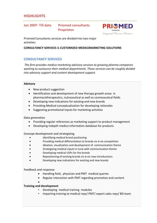 HIGHLIGHTS
Jan 2007- Till date Priomed consultants
Proprietor
Priomed Consultants services are divided into two major
activities:
CONSULTANCY SERVICES & CUSTOMIZED MEDICOMARKETING SOLUTIONS
CONSULTANCY SERVICES
The firm provides medico-marketing advisory services to growing pharma companies
wanting to outsource their medical departments. These services can be roughly divided
into advisory support and content development support.
Advisory
• New product suggestion
• Identification and development of new therapy growth areas in
pharmacotherapeutics, nutraceutical as well as cosmeceutical fields
• Developing new indications for existing and new brands
• Providing Medical conceptualization for developing rationales
• Suggesting promotional inputs for marketing activities
Data generation
• Providing regular references as marketing support to product management
• Developing indepth medico information database for products
Concept development and strategizing
• Identifying medical brand positioning
• Providing medical differentiation to brands vis-à-vis competition
• Ideation, visualization and development of communication theme
• Strategizing medical inputs in tune with communication theme
• Developing medical USPs for the brands
• Repositioning of existing brands vis-à-vis new introductions
• Developing new indications for existing and new brands
Feedback and response
• Handling field, physician and PMT medical queries
• Regular interaction with PMT regarding promotion and content
•
Training and development
• Developing medical training modules
• Imparting training to medical reps/ PMT/ export sales reps/ BD team
 