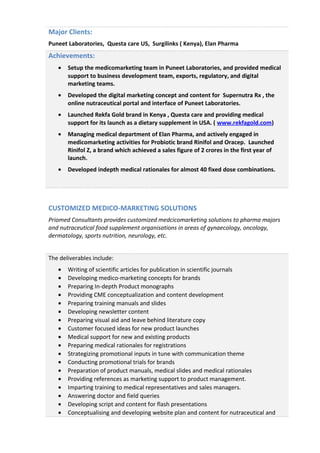 Major Clients:
Puneet Laboratories, Questa care US, Surgilinks ( Kenya), Elan Pharma
Achievements:
• Setup the medicomarketing team in Puneet Laboratories, and provided medical
support to business development team, exports, regulatory, and digital
marketing teams.
• Developed the digital marketing concept and content for Supernutra Rx , the
online nutraceutical portal and interface of Puneet Laboratories.
• Launched Rekfa Gold brand in Kenya , Questa care and providing medical
support for its launch as a dietary supplement in USA. ( www.rekfagold.com)
• Managing medical department of Elan Pharma, and actively engaged in
medicomarketing activities for Probiotic brand Rinifol and Oracep. Launched
Rinifol Z, a brand which achieved a sales figure of 2 crores in the first year of
launch.
• Developed indepth medical rationales for almost 40 fixed dose combinations.
CUSTOMIZED MEDICO-MARKETING SOLUTIONS
Priomed Consultants provides customized medcicomarketing solutions to pharma majors
and nutraceutical food supplement organisations in areas of gynaecology, oncology,
dermatology, sports nutrition, neurology, etc.
The deliverables include:
• Writing of scientific articles for publication in scientific journals
• Developing medico-marketing concepts for brands
• Preparing In-depth Product monographs
• Providing CME conceptualization and content development
• Preparing training manuals and slides
• Developing newsletter content
• Preparing visual aid and leave behind literature copy
• Customer focused ideas for new product launches
• Medical support for new and existing products
• Preparing medical rationales for registrations
• Strategizing promotional inputs in tune with communication theme
• Conducting promotional trials for brands
• Preparation of product manuals, medical slides and medical rationales
• Providing references as marketing support to product management.
• Imparting training to medical representatives and sales managers.
• Answering doctor and field queries
• Developing script and content for flash presentations
• Conceptualising and developing website plan and content for nutraceutical and
 