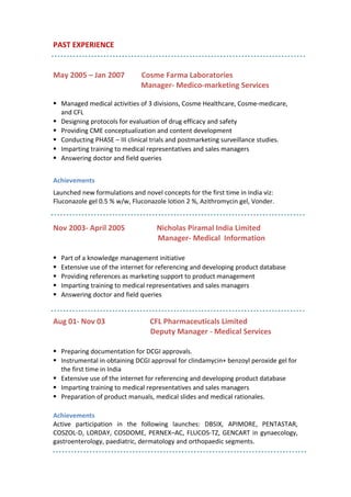 PAST EXPERIENCE
May 2005 – Jan 2007 Cosme Farma Laboratories
Manager- Medico-marketing Services
 Managed medical activities of 3 divisions, Cosme Healthcare, Cosme-medicare,
and CFL
 Designing protocols for evaluation of drug efficacy and safety
 Providing CME conceptualization and content development
 Conducting PHASE – III clinical trials and postmarketing surveillance studies.
 Imparting training to medical representatives and sales managers
 Answering doctor and field queries
Achievements
Launched new formulations and novel concepts for the first time in India viz:
Fluconazole gel 0.5 % w/w, Fluconazole lotion 2 %, Azithromycin gel, Vonder.
Nov 2003- April 2005 Nicholas Piramal India Limited
Manager- Medical Information
 Part of a knowledge management initiative
 Extensive use of the internet for referencing and developing product database
 Providing references as marketing support to product management
 Imparting training to medical representatives and sales managers
 Answering doctor and field queries
Aug 01- Nov 03 CFL Pharmaceuticals Limited
Deputy Manager - Medical Services
 Preparing documentation for DCGI approvals.
 Instrumental in obtaining DCGI approval for clindamycin+ benzoyl peroxide gel for
the first time in India
 Extensive use of the internet for referencing and developing product database
 Imparting training to medical representatives and sales managers
 Preparation of product manuals, medical slides and medical rationales.
Achievements
Active participation in the following launches: DBSIX, APIMORE, PENTASTAR,
COSZOL-D, LORDAY, COSDOME, PERNEX–AC, FLUCOS-TZ, GENCART in gynaecology,
gastroenterology, paediatric, dermatology and orthopaedic segments.
 