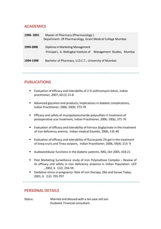 ACADEMICS
PUBLICATIONS
 Evaluation of efficacy and tolerability of 2 % azithromycin lotion, Indian
practitioner, 2007; 60 (1) 21-8
 Advanced glycation end products; Implications in diabetic complications,
Indian Practitioner; 2006, 59(9): 573-79
 Efficacy and safety of mucopolysaccharide polysulfate in treatment of
postoperative scar treatment, Indian Practitioner, 2006; 59(6); 371-76
 Evaluation of efficacy and tolerability of Ferrous bisglycinate in the treatment
of iron deficiency anemia, Indian medical Gazette, 2006; 135-40
 Evaluation of efficacy and tolerability of fluconazole 2% gel in the treatment
of tinea cruris and Tinea corporis, Indian Practitioner; 2006, 59(4): 213- 9
 Audiovestibular functions in the diabetic patients, IMG, Oct 2005, 418-21
 Post Marketing Surveillance study of Iron Polymaltose Complex – Review of
its efficacy and safety in Iron deficiency anaemia in Indian Population- IJCP
, 2002, 6 (12): 256-59.
 Oxidative stress in pregnancy- Role of iron therapy, Obs and Gynae Today,
2001, 6 (12): 703-707
PERSONAL DETAILS
Status: Married and blessed with a ten year old son.
Husband, Financial consultant.
1998- 2001 Master of Pharmacy (Pharmacology )
Department. Of Pharmacology, Grant Medical College Mumbai
1999-2000 Diploma in Marketing Management
Principal L. A. Welingkar Institute of Management Studies, Mumbai
1994-1998 Bachelor of Pharmacy, U.D.C.T., University of Mumbai.
 