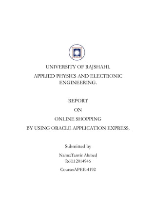 UNIVERSITY OF RAJSHAHI.
APPLIED PHYSICS AND ELECTRONIC
ENGINEERING.
REPORT
ON
ONLINE SHOPPING
BY USING ORACLE APPLICATION EXPRESS.
Submitted by
Name:Tanvir Ahmed
Roll:12014946
Course:APEE-4192
 